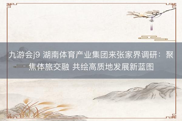 九游会j9 湖南体育产业集团来张家界调研：聚焦体旅交融 共绘高质地发展新蓝图