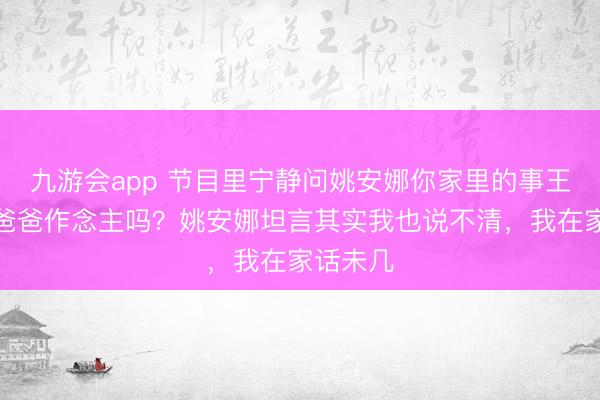 九游会app 节目里宁静问姚安娜你家里的事王人是你爸爸作念主吗？姚安娜坦言其实我也说不清，我在家话未几
