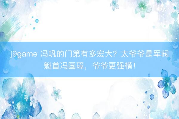 j9game 冯巩的门第有多宏大？太爷爷是军阀魁首冯国璋，爷爷更强横！