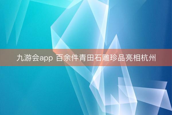 九游会app 百余件青田石雕珍品亮相杭州