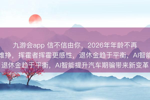 九游会app 信不信由你，2026年年龄不再是赦罪金牌，钱越来越难挣，挥霍者挥霍更感性，退休金趋于平衡，AI智能提升汽车期骗带来新变革