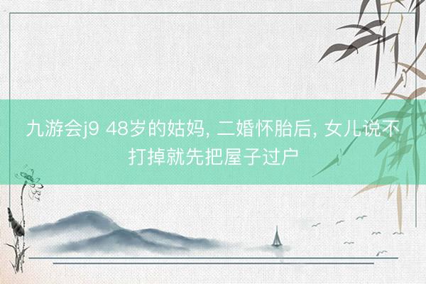 九游会j9 48岁的姑妈, 二婚怀胎后, 女儿说不打掉就先把屋子过户