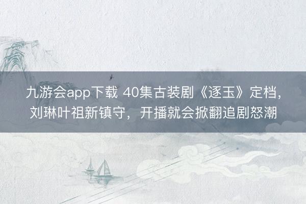 九游会app下载 40集古装剧《逐玉》定档，刘琳叶祖新镇守，开播就会掀翻追剧怒潮