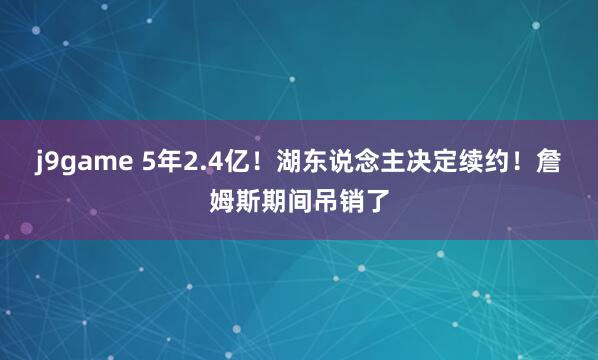 j9game 5年2.4亿！湖东说念主决定续约！詹姆斯期间吊销了