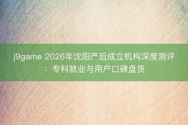 j9game 2026年沈阳产后成立机构深度测评：专科就业与用户口碑盘货