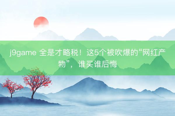 j9game 全是才略税！这5个被吹爆的“网红产物”，谁买谁后悔