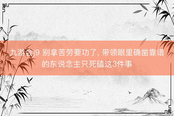 九游会j9 别拿苦劳要功了, 带领眼里确凿靠谱的东说念主只死磕这3件事