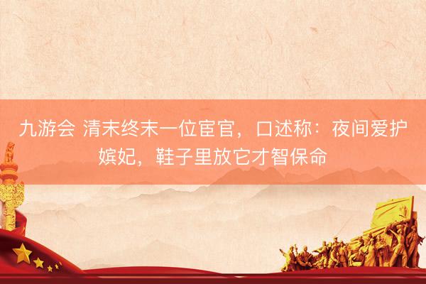 九游会 清末终末一位宦官，口述称：夜间爱护嫔妃，鞋子里放它才智保命