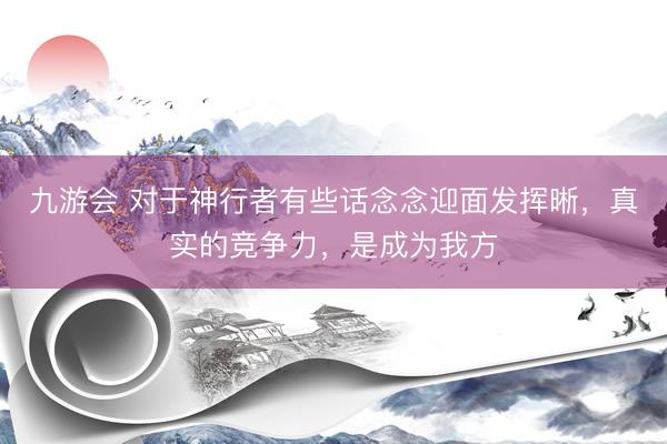 九游会 对于神行者有些话念念迎面发挥晰，真实的竞争力，是成为我方