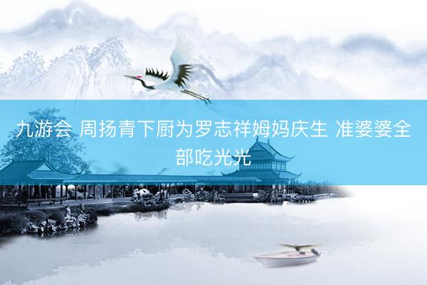 九游会 周扬青下厨为罗志祥姆妈庆生 准婆婆全部吃光光