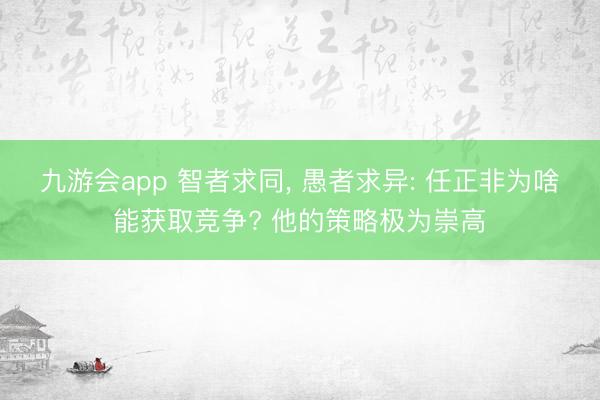 九游会app 智者求同, 愚者求异: 任正非为啥能获取竞争? 他的策略极为崇高