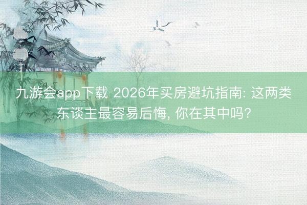 九游会app下载 2026年买房避坑指南: 这两类东谈主最容易后悔， 你在其中吗?