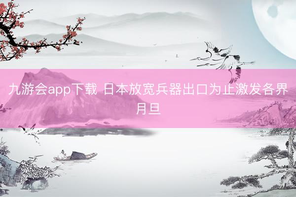 九游会app下载 日本放宽兵器出口为止激发各界月旦
