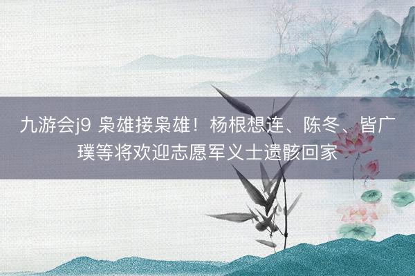 九游会j9 枭雄接枭雄！杨根想连、陈冬、皆广璞等将欢迎志愿军义士遗骸回家