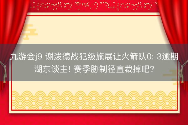 九游会j9 谢泼德战犯级施展让火箭队0: 3逾期湖东谈主! 赛季胁制径直裁掉吧?
