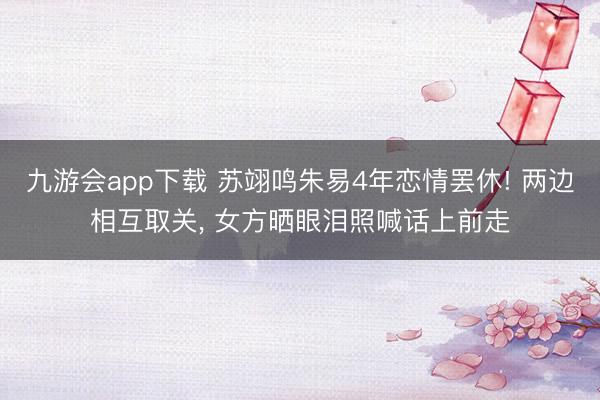 九游会app下载 苏翊鸣朱易4年恋情罢休! 两边相互取关, 女方晒眼泪照喊话上前走