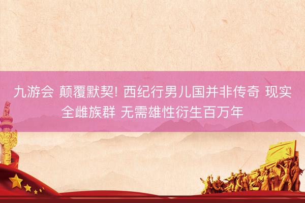 九游会 颠覆默契! 西纪行男儿国并非传奇 现实全雌族群 无需雄性衍生百万年