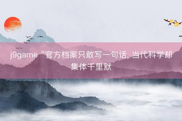 j9game “官方档案只敢写一句话, 当代科学却集体千里默