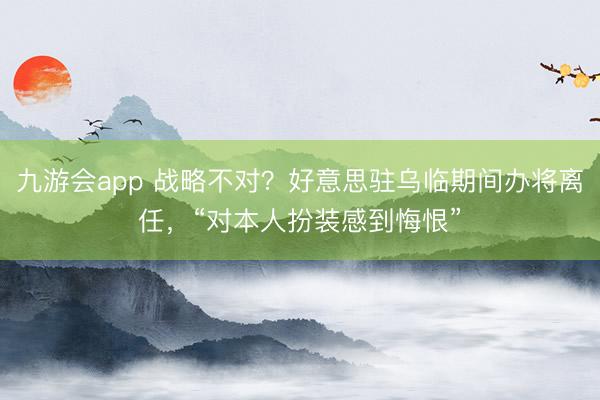 九游会app 战略不对？好意思驻乌临期间办将离任，“对本人扮装感到悔恨”