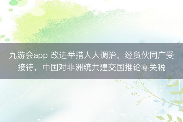 九游会app 改进举措人人调治，经贸伙同广受接待，中国对非洲统共建交国推论零关税