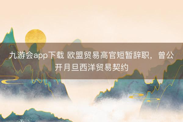 九游会app下载 欧盟贸易高官短暂辞职，曾公开月旦西洋贸易契约